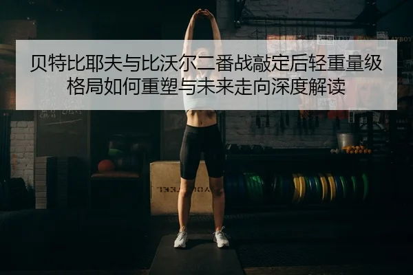 贝特比耶夫与比沃尔二番战敲定后轻重量级格局如何重塑与未来走向深度解读