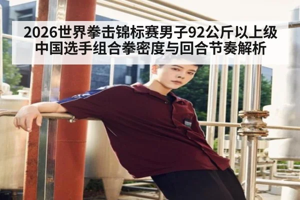 2026世界拳击锦标赛男子92公斤以上级 中国选手组合拳密度与回合节奏解析