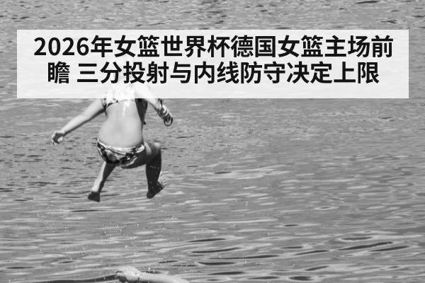 2026年女篮世界杯德国女篮主场前瞻 三分投射与内线防守决定上限